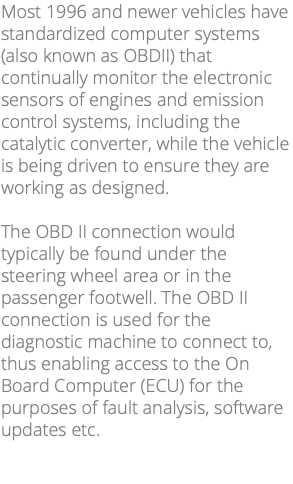 Most 1996 and newer vehicles have standardized computer systems (also known as OBDII) that continually monitor the electronic sensors of engines and emission control systems, including the catalytic converter, while the vehicle is being driven to ensure they are working as designed. The OBD II connection would typically be found under the steering wheel area or in the passenger footwell. The OBD II connection is used for the diagnostic machine to connect to, thus enabling access to the On Board Computer (ECU) for the purposes of fault analysis, software updates etc. 