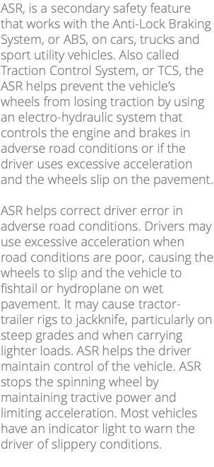 ASR, is a secondary safety feature that works with the Anti-Lock Braking System, or ABS, on cars, trucks and sport utility vehicles. Also called Traction Control System, or TCS, the ASR helps prevent the vehicle’s wheels from losing traction by using an electro-hydraulic system that controls the engine and brakes in adverse road conditions or if the driver uses excessive acceleration and the wheels slip on the pavement. ASR helps correct driver error in adverse road conditions. Drivers may use excessive acceleration when road conditions are poor, causing the wheels to slip and the vehicle to fishtail or hydroplane on wet pavement. It may cause tractor-trailer rigs to jackknife, particularly on steep grades and when carrying lighter loads. ASR helps the driver maintain control of the vehicle. ASR stops the spinning wheel by maintaining tractive power and limiting acceleration. Most vehicles have an indicator light to warn the driver of slippery conditions. 