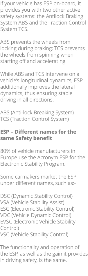 If your vehicle has ESP on-board, it provides you with two other active safety systems: the Antilock Braking System ABS and the Traction Control System TCS. ABS prevents the wheels from locking during braking; TCS prevents the wheels from spinning when starting off and accelerating. While ABS and TCS intervene on a vehicle’s longitudinal dynamics, ESP additionally improves the lateral dynamics, thus ensuring stable driving in all directions. ABS (Anti-lock Breaking System) TCS (Traction Control System) ESP – Different names for the same Safety benefit 80% of vehicle manufacturers in Europe use the Acronym ESP for the Electronic Stability Program. Some carmakers market the ESP under different names, such as:- DSC (Dynamic Stability Control) VSA (Vehicle Stability Assist) ESC (Electronic Stability Control) VDC (Vehicle Dynamic Control) EVSC (Electronic Vehicle Stability Control) VSC (Vehicle Stability Control) The functionality and operation of the ESP, as well as the gain it provides in driving safety, is the same. 