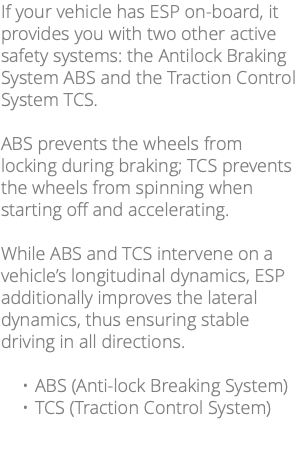 If your vehicle has ESP on-board, it provides you with two other active safety systems: the Antilock Braking System ABS and the Traction Control System TCS. ABS prevents the wheels from locking during braking; TCS prevents the wheels from spinning when starting off and accelerating. While ABS and TCS intervene on a vehicle’s longitudinal dynamics, ESP additionally improves the lateral dynamics, thus ensuring stable driving in all directions. ABS (Anti-lock Breaking System) TCS (Traction Control System)