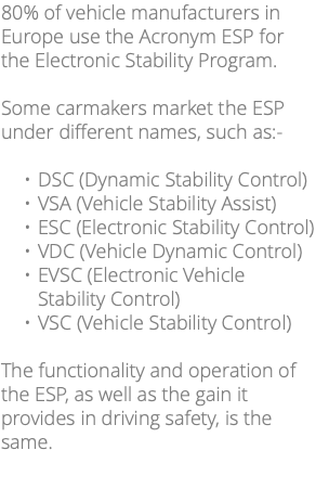 80% of vehicle manufacturers in Europe use the Acronym ESP for the Electronic Stability Program. Some carmakers market the ESP under different names, such as:- DSC (Dynamic Stability Control) VSA (Vehicle Stability Assist) ESC (Electronic Stability Control) VDC (Vehicle Dynamic Control) EVSC (Electronic Vehicle Stability Control) VSC (Vehicle Stability Control) The functionality and operation of the ESP, as well as the gain it provides in driving safety, is the same. 