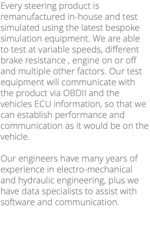 Every steering product is remanufactured in-house and test simulated using the latest bespoke simulation equipment. We are able to test at variable speeds, different brake resistance , engine on or off and multiple other factors. Our test equipment will communicate with the product via OBDII and the vehicles ECU information, so that we can establish performance and communication as it would be on the vehicle. Our engineers have many years of experience in electro-mechanical and hydraulic engineering, plus we have data specialists to assist with software and communication. 