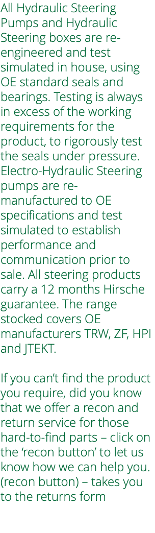 All Hydraulic Steering Pumps and Hydraulic Steering boxes are re-engineered and test simulated in house, using OE standard seals and bearings. Testing is always in excess of the working requirements for the product, to rigorously test the seals under pressure. Electro-Hydraulic Steering pumps are re-manufactured to OE specifications and test simulated to establish performance and communication prior to sale. All steering products carry a 12 months Hirsche guarantee. The range stocked covers OE manufacturers TRW, ZF, HPI and JTEKT. If you can’t find the product you require, did you know that we offer a recon and return service for those hard-to-find parts – click on the ‘recon button’ to let us know how we can help you. (recon button) – takes you to the returns form 