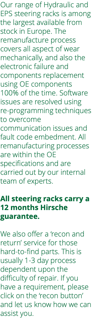 Our range of Hydraulic and EPS steering racks is among the largest available from stock in Europe. The remanufacture process covers all aspect of wear mechanically, and also the electronic failure and components replacement using OE components 100% of the time. Software issues are resolved using re-programming techniques to overcome communication issues and fault code embedment. All remanufacturing processes are within the OE specifications and are carried out by our internal team of experts. All steering racks carry a 12 months Hirsche guarantee. We also offer a ‘recon and return’ service for those hard-to-find parts. This is usually 1-3 day process dependent upon the difficulty of repair. If you have a requirement, please click on the ‘recon button’ and let us know how we can assist you. 