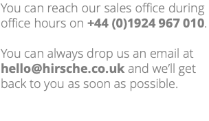 You can reach our sales office during office hours on +44 (0)1924 967 010. You can always drop us an email at hello@hirsche.co.uk and we’ll get back to you as soon as possible. 