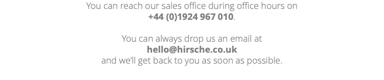 You can reach our sales office during office hours on +44 (0)1924 967 010. You can always drop us an email at hello@hirsche.co.uk and we’ll get back to you as soon as possible. 