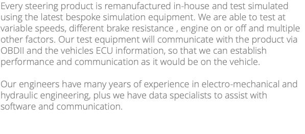 Every steering product is remanufactured in-house and test simulated using the latest bespoke simulation equipment. We are able to test at variable speeds, different brake resistance , engine on or off and multiple other factors. Our test equipment will communicate with the product via OBDII and the vehicles ECU information, so that we can establish performance and communication as it would be on the vehicle. Our engineers have many years of experience in electro-mechanical and hydraulic engineering, plus we have data specialists to assist with software and communication. 