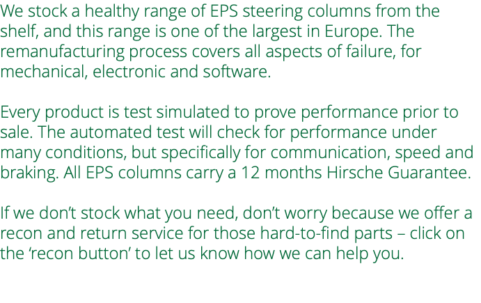 We stock a healthy range of EPS steering columns from the shelf, and this range is one of the largest in Europe. The remanufacturing process covers all aspects of failure, for mechanical, electronic and software. Every product is test simulated to prove performance prior to sale. The automated test will check for performance under many conditions, but specifically for communication, speed and braking. All EPS columns carry a 12 months Hirsche Guarantee. If we don’t stock what you need, don’t worry because we offer a recon and return service for those hard-to-find parts – click on the ‘recon button’ to let us know how we can help you. 