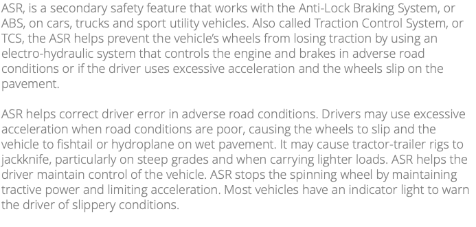 ASR, is a secondary safety feature that works with the Anti-Lock Braking System, or ABS, on cars, trucks and sport utility vehicles. Also called Traction Control System, or TCS, the ASR helps prevent the vehicle’s wheels from losing traction by using an electro-hydraulic system that controls the engine and brakes in adverse road conditions or if the driver uses excessive acceleration and the wheels slip on the pavement. ASR helps correct driver error in adverse road conditions. Drivers may use excessive acceleration when road conditions are poor, causing the wheels to slip and the vehicle to fishtail or hydroplane on wet pavement. It may cause tractor-trailer rigs to jackknife, particularly on steep grades and when carrying lighter loads. ASR helps the driver maintain control of the vehicle. ASR stops the spinning wheel by maintaining tractive power and limiting acceleration. Most vehicles have an indicator light to warn the driver of slippery conditions. 