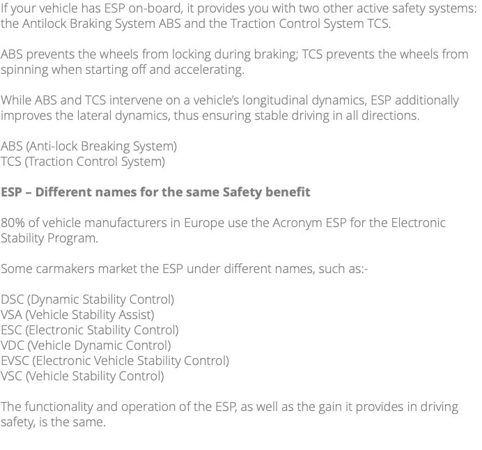 If your vehicle has ESP on-board, it provides you with two other active safety systems: the Antilock Braking System ABS and the Traction Control System TCS. ABS prevents the wheels from locking during braking; TCS prevents the wheels from spinning when starting off and accelerating. While ABS and TCS intervene on a vehicle’s longitudinal dynamics, ESP additionally improves the lateral dynamics, thus ensuring stable driving in all directions. ABS (Anti-lock Breaking System) TCS (Traction Control System) ESP – Different names for the same Safety benefit 80% of vehicle manufacturers in Europe use the Acronym ESP for the Electronic Stability Program. Some carmakers market the ESP under different names, such as:- DSC (Dynamic Stability Control) VSA (Vehicle Stability Assist) ESC (Electronic Stability Control) VDC (Vehicle Dynamic Control) EVSC (Electronic Vehicle Stability Control) VSC (Vehicle Stability Control) The functionality and operation of the ESP, as well as the gain it provides in driving safety, is the same. 