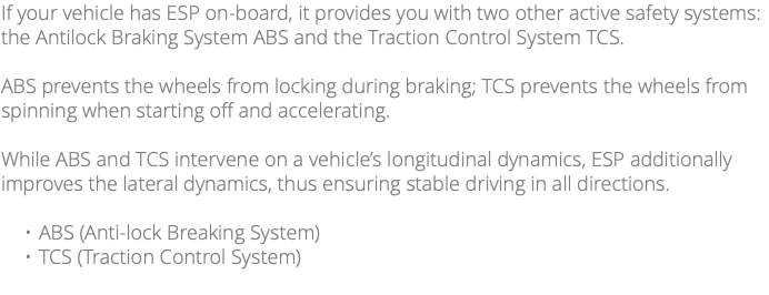 If your vehicle has ESP on-board, it provides you with two other active safety systems: the Antilock Braking System ABS and the Traction Control System TCS. ABS prevents the wheels from locking during braking; TCS prevents the wheels from spinning when starting off and accelerating. While ABS and TCS intervene on a vehicle’s longitudinal dynamics, ESP additionally improves the lateral dynamics, thus ensuring stable driving in all directions. ABS (Anti-lock Breaking System) TCS (Traction Control System)