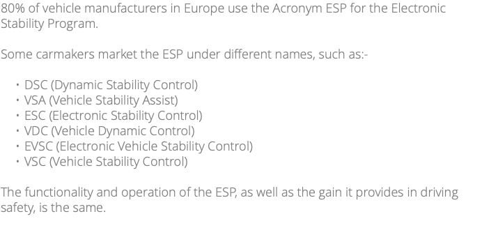 80% of vehicle manufacturers in Europe use the Acronym ESP for the Electronic Stability Program. Some carmakers market the ESP under different names, such as:- DSC (Dynamic Stability Control) VSA (Vehicle Stability Assist) ESC (Electronic Stability Control) VDC (Vehicle Dynamic Control) EVSC (Electronic Vehicle Stability Control) VSC (Vehicle Stability Control) The functionality and operation of the ESP, as well as the gain it provides in driving safety, is the same. 