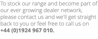 To stock our range and become part of our ever growing dealer network, please contact us and we'll get straight back to you or feel free to call us on +44 (0)1924 967 010.