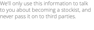 We'll only use this information to talk to you about becoming a stockist, and never pass it on to third parties.