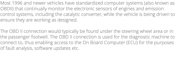 Most 1996 and newer vehicles have standardized computer systems (also known as OBDII) that continually monitor the electronic sensors of engines and emission control systems, including the catalytic converter, while the vehicle is being driven to ensure they are working as designed. The OBD II connection would typically be found under the steering wheel area or in the passenger footwell. The OBD II connection is used for the diagnostic machine to connect to, thus enabling access to the On Board Computer (ECU) for the purposes of fault analysis, software updates etc. 