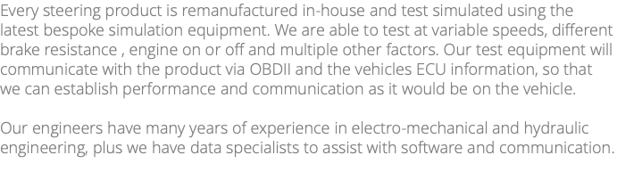 Every steering product is remanufactured in-house and test simulated using the latest bespoke simulation equipment. We are able to test at variable speeds, different brake resistance , engine on or off and multiple other factors. Our test equipment will communicate with the product via OBDII and the vehicles ECU information, so that we can establish performance and communication as it would be on the vehicle. Our engineers have many years of experience in electro-mechanical and hydraulic engineering, plus we have data specialists to assist with software and communication. 