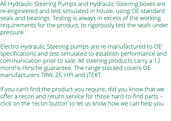 All Hydraulic Steering Pumps and Hydraulic Steering boxes are re-engineered and test simulated in house, using OE standard seals and bearings. Testing is always in excess of the working requirements for the product, to rigorously test the seals under pressure. Electro-Hydraulic Steering pumps are re-manufactured to OE specifications and test simulated to establish performance and communication prior to sale. All steering products carry a 12 months Hirsche guarantee. The range stocked covers OE manufacturers TRW, ZF, HPI and JTEKT. If you can’t find the product you require, did you know that we offer a recon and return service for those hard-to-find parts – click on the ‘recon button’ to let us know how we can help you. 