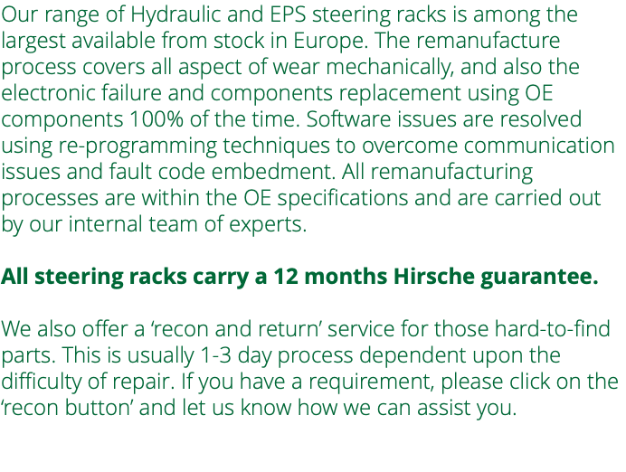 Our range of Hydraulic and EPS steering racks is among the largest available from stock in Europe. The remanufacture process covers all aspect of wear mechanically, and also the electronic failure and components replacement using OE components 100% of the time. Software issues are resolved using re-programming techniques to overcome communication issues and fault code embedment. All remanufacturing processes are within the OE specifications and are carried out by our internal team of experts. All steering racks carry a 12 months Hirsche guarantee. We also offer a ‘recon and return’ service for those hard-to-find parts. This is usually 1-3 day process dependent upon the difficulty of repair. If you have a requirement, please click on the ‘recon button’ and let us know how we can assist you. 