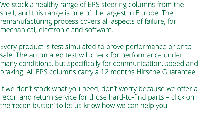 We stock a healthy range of EPS steering columns from the shelf, and this range is one of the largest in Europe. The remanufacturing process covers all aspects of failure, for mechanical, electronic and software. Every product is test simulated to prove performance prior to sale. The automated test will check for performance under many conditions, but specifically for communication, speed and braking. All EPS columns carry a 12 months Hirsche Guarantee. If we don’t stock what you need, don’t worry because we offer a recon and return service for those hard-to-find parts – click on the ‘recon button’ to let us know how we can help you. 