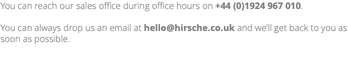 You can reach our sales office during office hours on +44 (0)1924 967 010. You can always drop us an email at hello@hirsche.co.uk and we’ll get back to you as soon as possible.