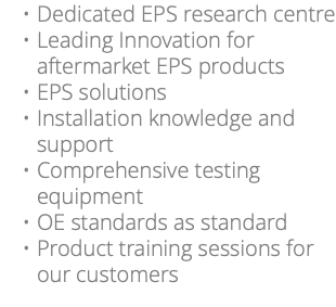 Dedicated EPS research centre Leading Innovation for aftermarket EPS products EPS solutions Installation knowledge and support Comprehensive testing equipment OE standards as standard Product training sessions for our customers