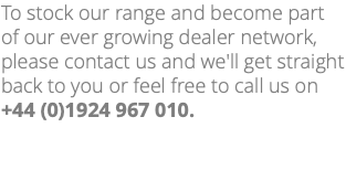 To stock our range and become part of our ever growing dealer network, please contact us and we'll get straight back to you or feel free to call us on +44 (0)1924 967 010. 