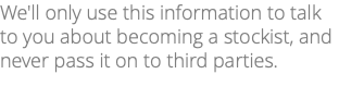 We'll only use this information to talk to you about becoming a stockist, and never pass it on to third parties.